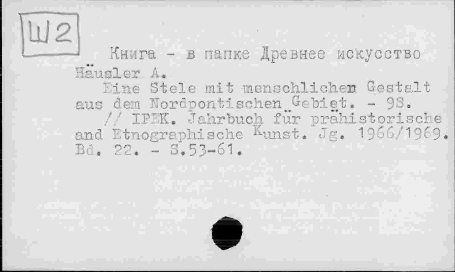 ﻿J Книга - в папке Древнее искусство Hausler А.
Eine Stele mit menschlicher! Gestalt aus dem Hordpontischen^Gebiet. - 9S.
,// IPEK. Jahrbuch für prähistorische and Etnographische Kunst. Jg. 1966/1969. Bd. 22. - S.53-61.